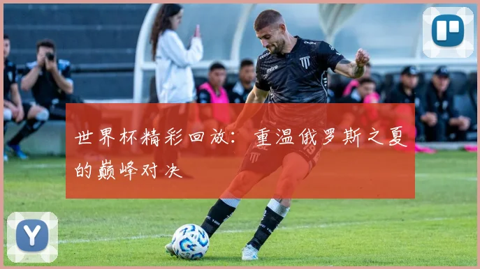 世界杯精彩回放：重温俄罗斯之夏的巅峰对决