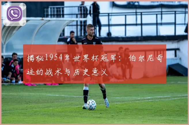 揭秘1954年世界杯冠军：伯尔尼奇迹的战术与历史意义