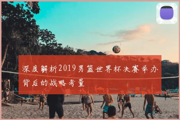 深度解析2019男篮世界杯决赛举办背后的战略考量