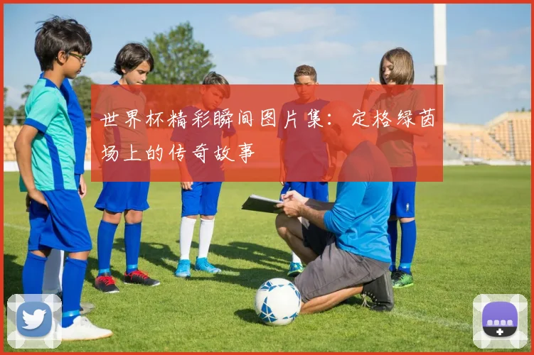 世界杯精彩瞬间图片集:定格绿茵场上的传奇故事