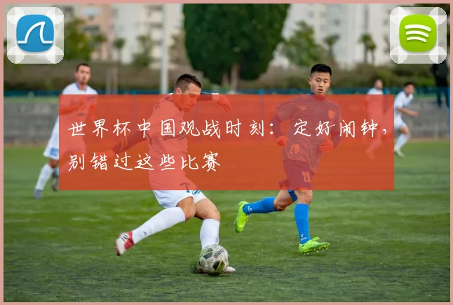 世界杯中国观战时刻:定好闹钟,别错过这些比赛