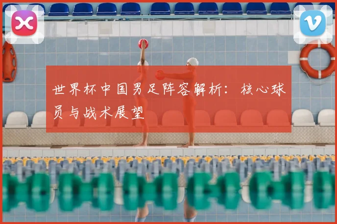 世界杯中国男足阵容解析:核心球员与战术展望