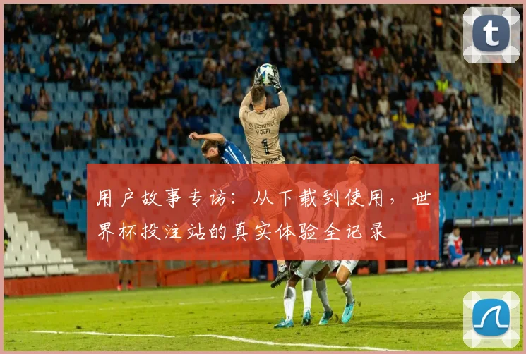 用户故事专访：从下载到使用，世界杯投注站的真实体验全记录