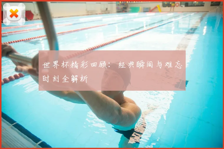 世界杯精彩回顾：经典瞬间与难忘时刻全解析