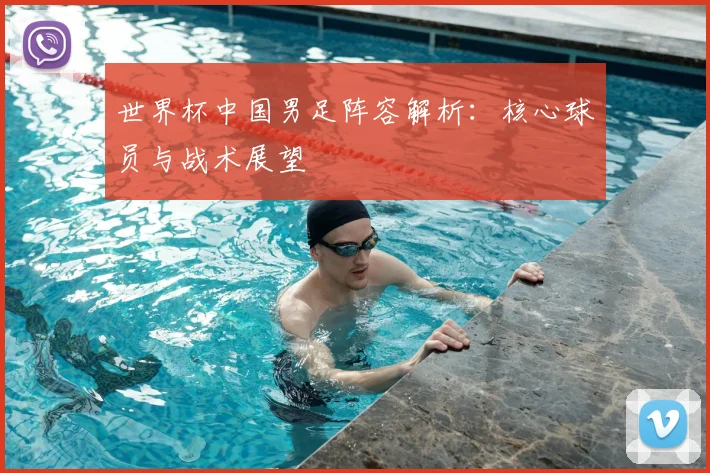 世界杯中国男足阵容解析:核心球员与战术展望