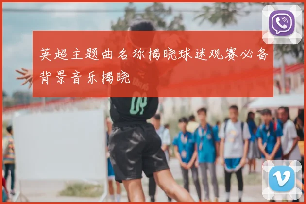 英超主题曲名称揭晓球迷观赛必备背景音乐揭晓