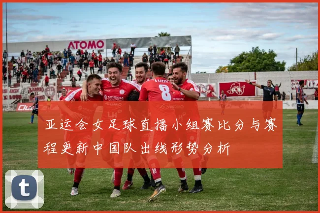 亚运会女足球直播小组赛比分与赛程更新中国队出线形势分析