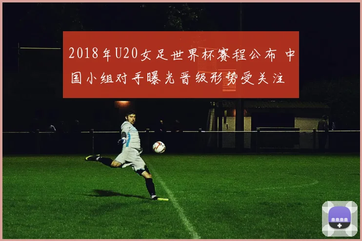 2018年U20女足世界杯赛程公布 中国小组对手曝光晋级形势受关注