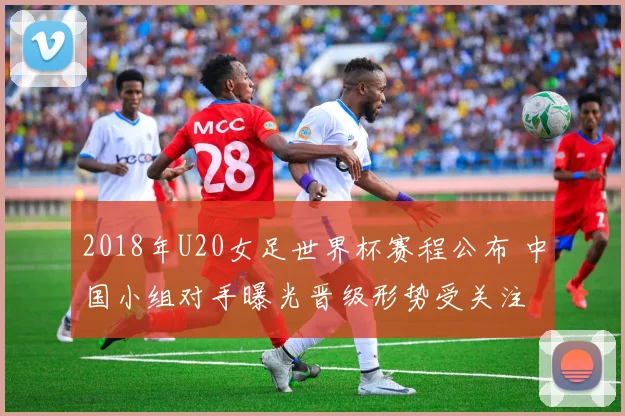 2018年U20女足世界杯赛程公布 中国小组对手曝光晋级形势受关注