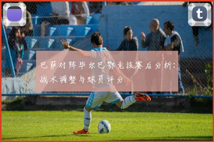 巴萨对阵毕尔巴鄂竞技赛后分析：战术调整与球员评分