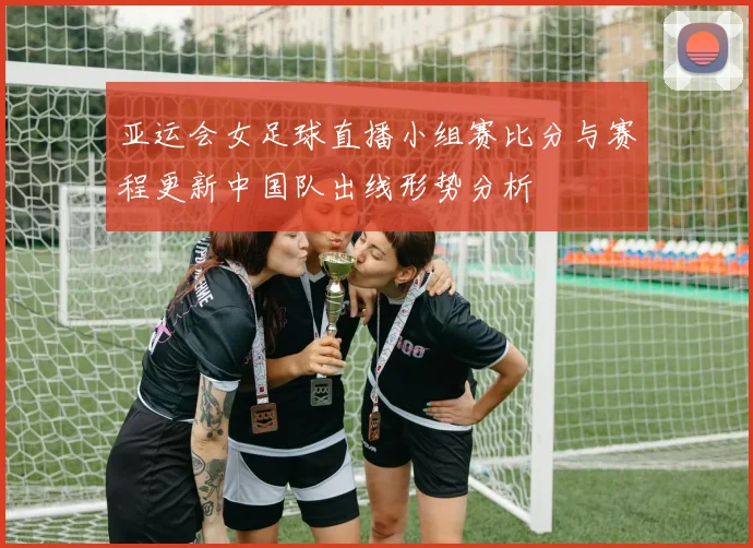 亚运会女足球直播小组赛比分与赛程更新中国队出线形势分析