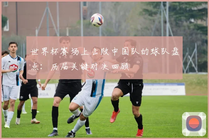 世界杯赛场上击败中国队的球队盘点：历届关键对决回顾